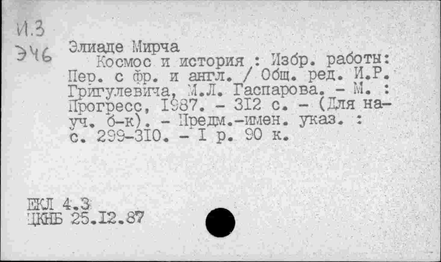 ﻿Элиаде Мирча
Космос и история : Избр. работы: Пео. с фр. и англ. / Общ. ред. И.г. Грйгулевича, М.Л. Гаспарова. - М. : Прогоесс, 1987. - 312 с. - (Для науч. б-к). - Предал.-имен. указ. : с. 299-310. - I р. 90 к.